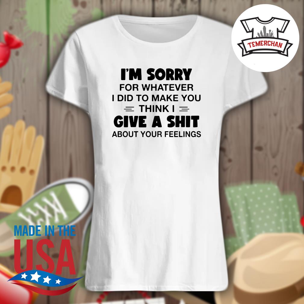 I'm sorry for whatever I did to make you think I give a shit about your feelings s Ladies t-shirt