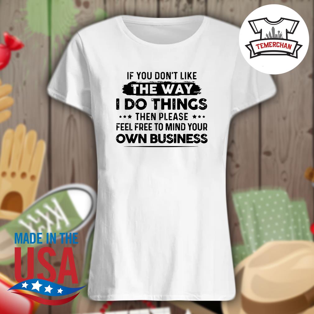 If you don't like the way I do things then please feel free to mind your own business s Ladies t-shirt