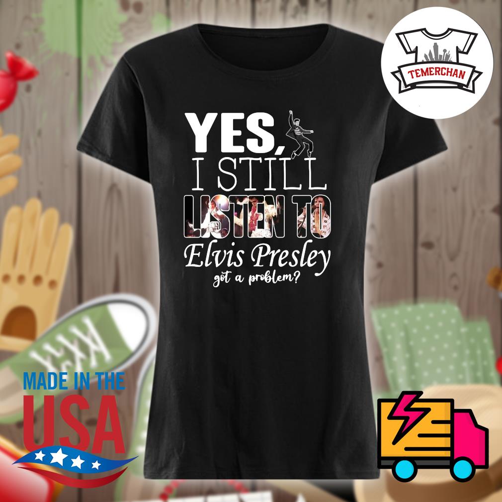 Yes I still listen to Elvis Presley got a problem s Ladies t-shirt