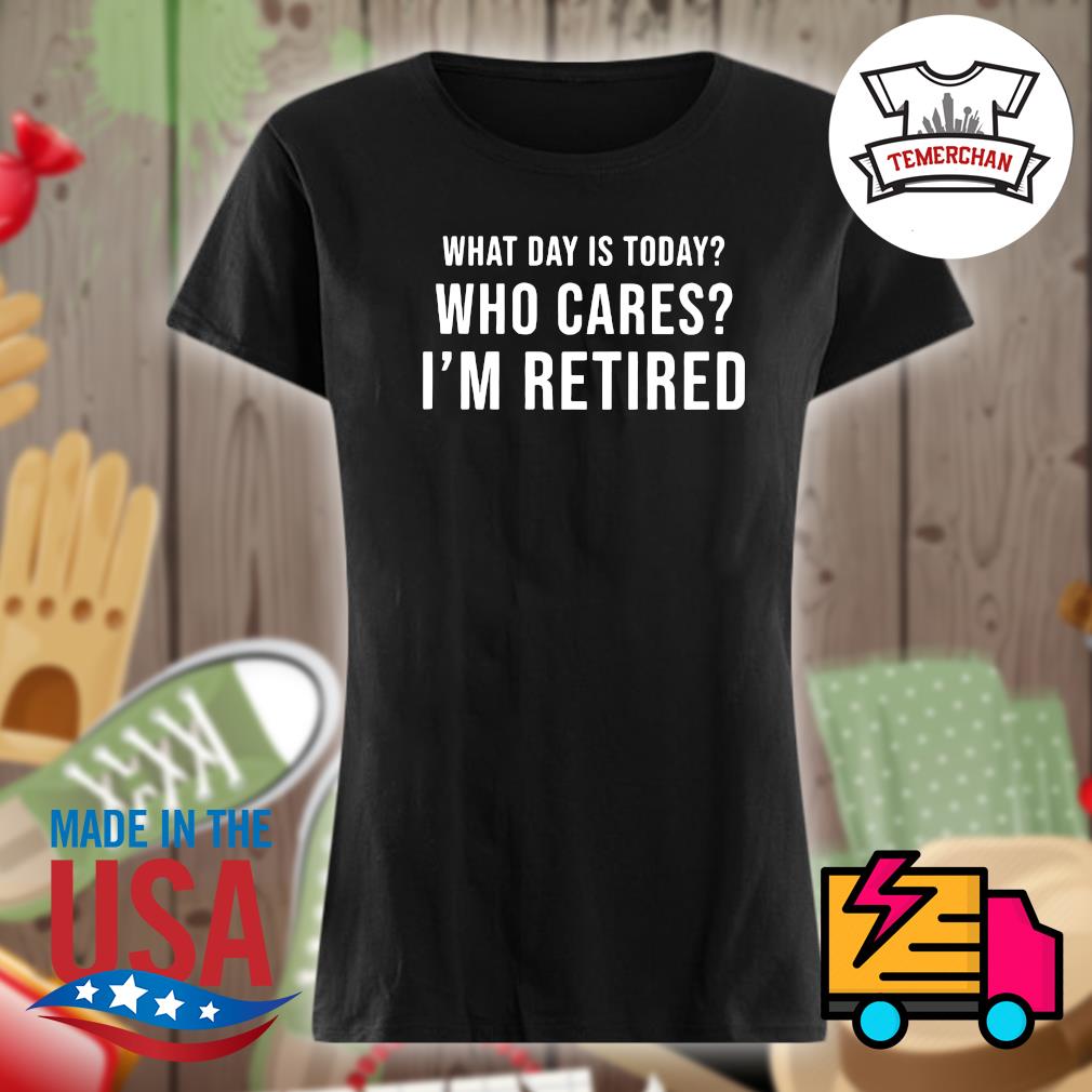 What day is today who cares I'm retired s Ladies t-shirt