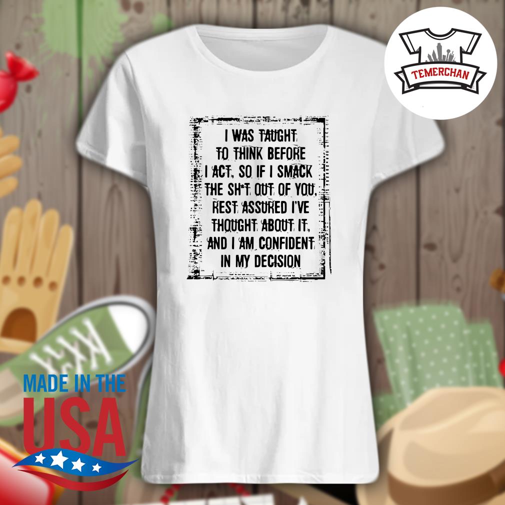 I was taught to think before I act so if I smack the shit out of you rest assured I've thought about it and I am confident in my decision s Ladies t-shirt