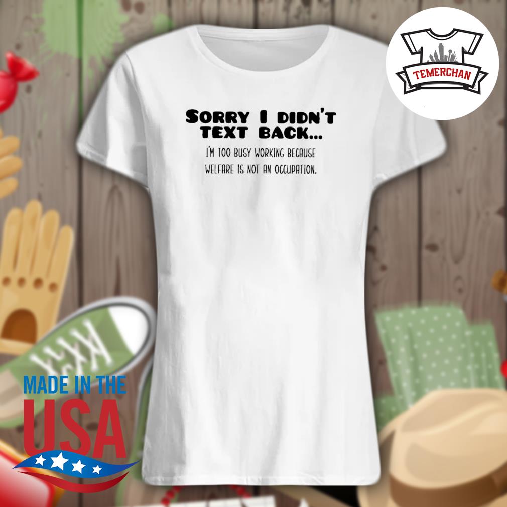 Sorry I didn't text back I'm too busy working because welfare is not an Occupation s Ladies t-shirt