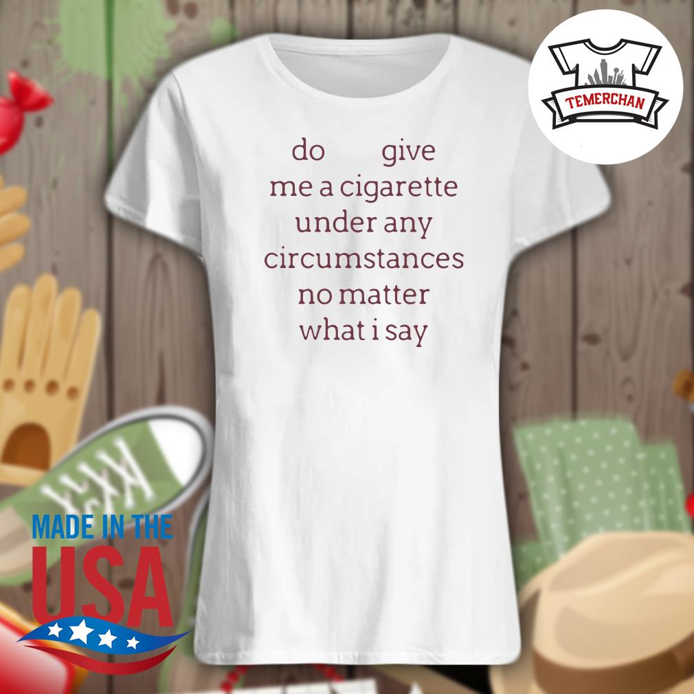 Do give me a cigarette under any circumstances no matter what I say s Ladies t-shirt